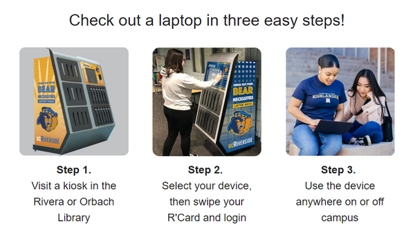 Check out a laptop in three easy steps. Step 1. Visit a kiosk in the Rivera or Orbach Library. Step 2. Select your device, then swipe your R'Card and login. Sept 3. Use the device anywhere on or off campus.