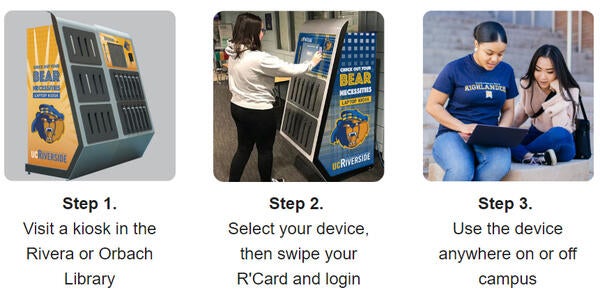 Check out a laptop in three easy steps. Step 1. Visit a kiosk in the Rivera or Orbach Library. Step 2. Select your device, then swipe your R'Card and login. Sept 3. Use the device anywhere on or off campus.